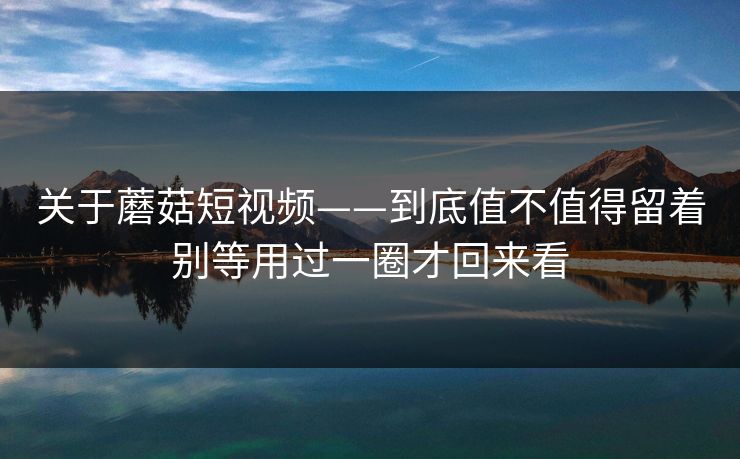 关于蘑菇短视频——到底值不值得留着别等用过一圈才回来看