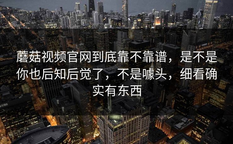 蘑菇视频官网到底靠不靠谱，是不是你也后知后觉了，不是噱头，细看确实有东西