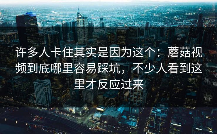 许多人卡住其实是因为这个：蘑菇视频到底哪里容易踩坑，不少人看到这里才反应过来