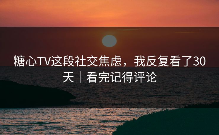 糖心TV这段社交焦虑，我反复看了30天｜看完记得评论