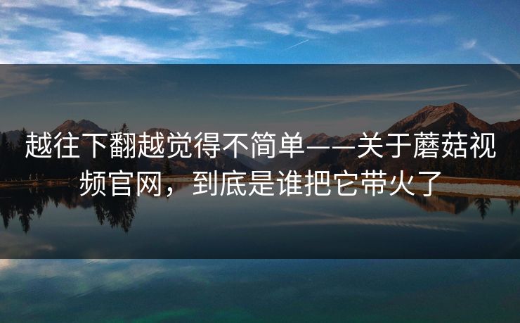 越往下翻越觉得不简单——关于蘑菇视频官网，到底是谁把它带火了
