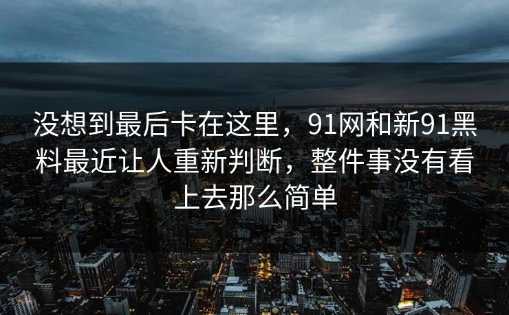 没想到最后卡在这里，91网和新91黑料最近让人重新判断，整件事没有看上去那么简单