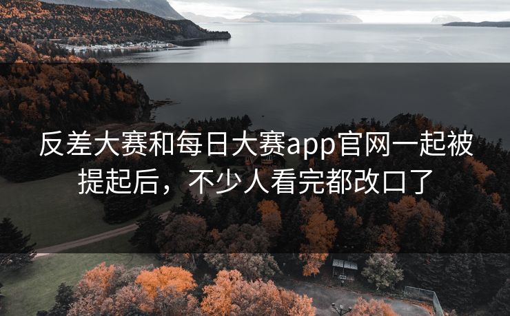 反差大赛和每日大赛app官网一起被提起后，不少人看完都改口了