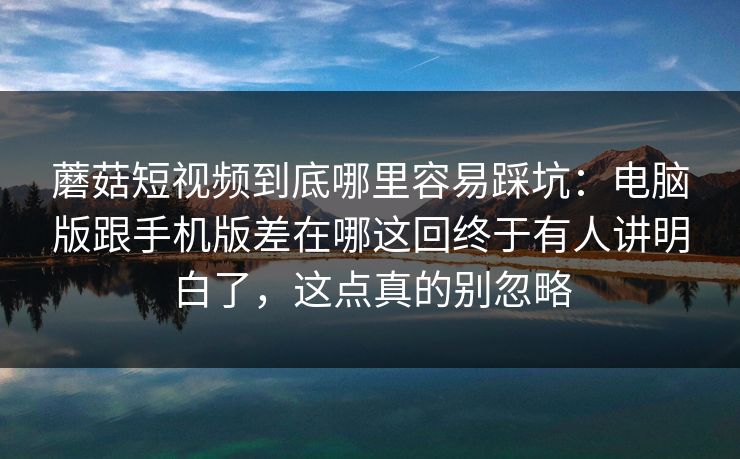 蘑菇短视频到底哪里容易踩坑：电脑版跟手机版差在哪这回终于有人讲明白了，这点真的别忽略