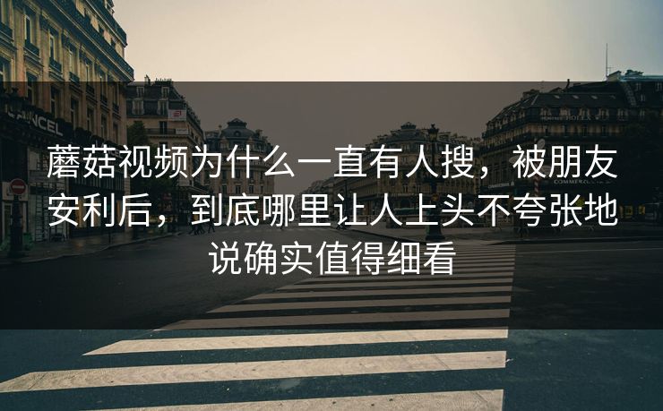 蘑菇视频为什么一直有人搜，被朋友安利后，到底哪里让人上头不夸张地说确实值得细看