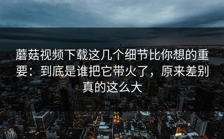 蘑菇视频下载这几个细节比你想的重要：到底是谁把它带火了，原来差别真的这么大