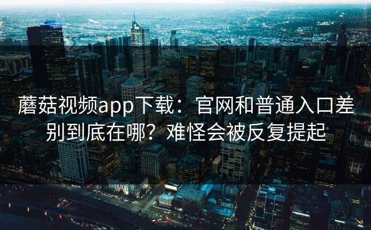 蘑菇视频app下载：官网和普通入口差别到底在哪？难怪会被反复提起