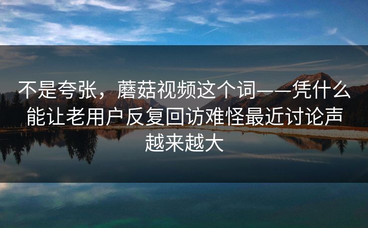 不是夸张，蘑菇视频这个词——凭什么能让老用户反复回访难怪最近讨论声越来越大