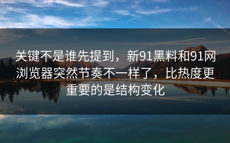 关键不是谁先提到，新91黑料和91网浏览器突然节奏不一样了，比热度更重要的是结构变化