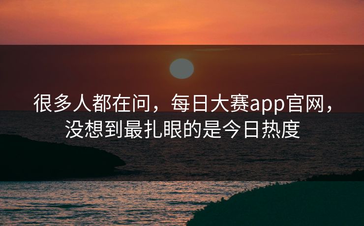 很多人都在问，每日大赛app官网，没想到最扎眼的是今日热度