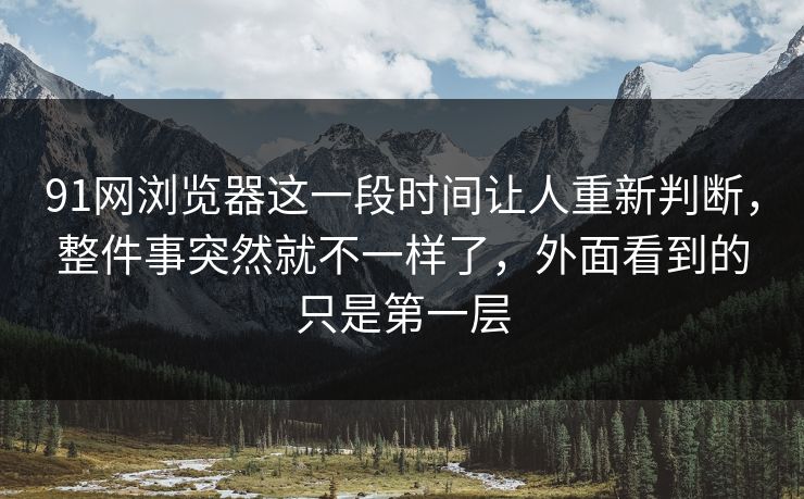 91网浏览器这一段时间让人重新判断，整件事突然就不一样了，外面看到的只是第一层