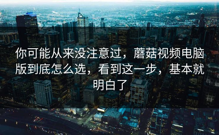 你可能从来没注意过，蘑菇视频电脑版到底怎么选，看到这一步，基本就明白了