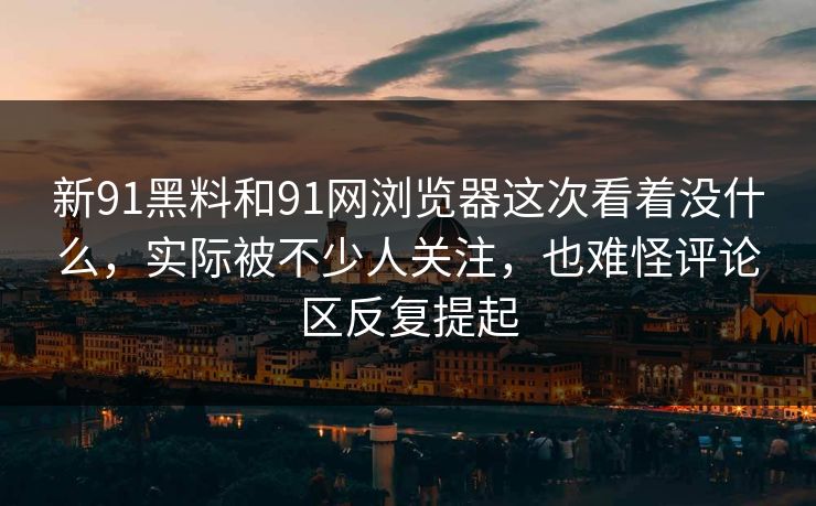 新91黑料和91网浏览器这次看着没什么，实际被不少人关注，也难怪评论区反复提起