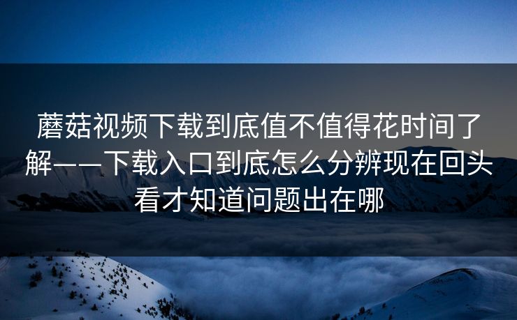 蘑菇视频下载到底值不值得花时间了解——下载入口到底怎么分辨现在回头看才知道问题出在哪