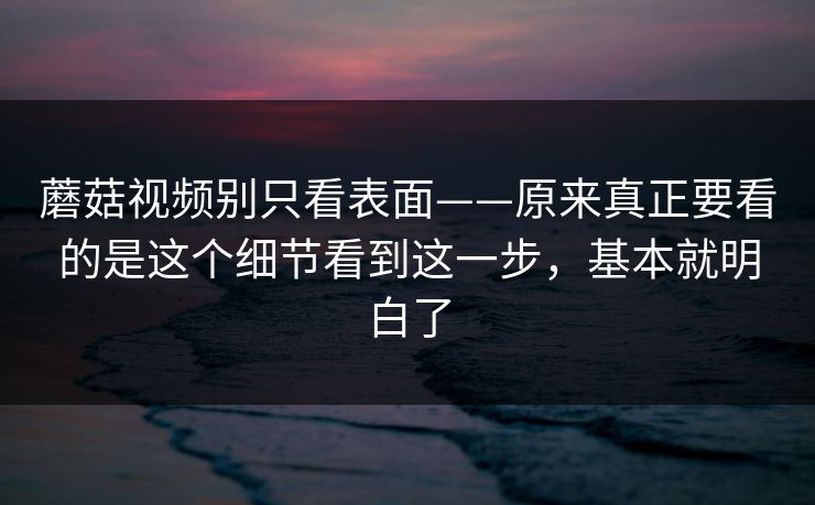 蘑菇视频别只看表面——原来真正要看的是这个细节看到这一步，基本就明白了