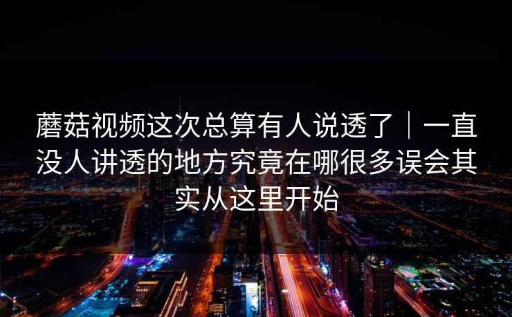 蘑菇视频这次总算有人说透了｜一直没人讲透的地方究竟在哪很多误会其实从这里开始