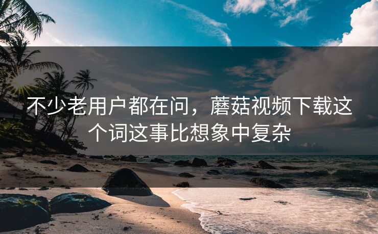 不少老用户都在问，蘑菇视频下载这个词这事比想象中复杂