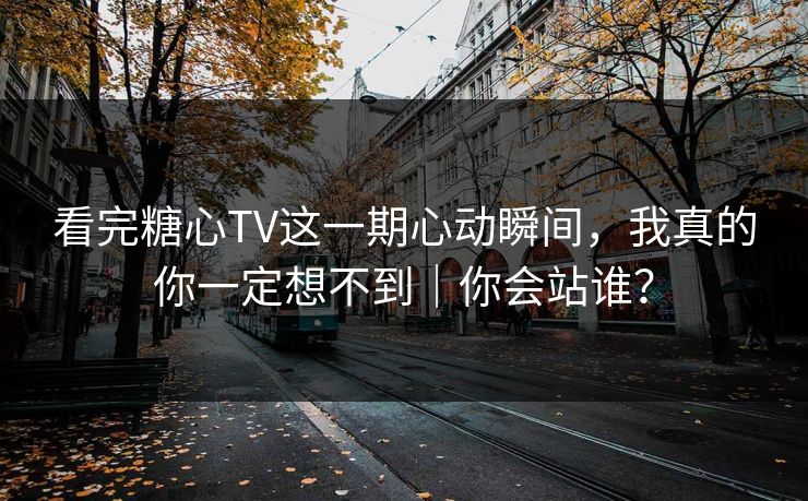 看完糖心TV这一期心动瞬间，我真的你一定想不到｜你会站谁？