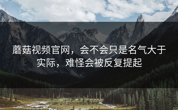 蘑菇视频官网，会不会只是名气大于实际，难怪会被反复提起
