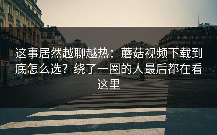 这事居然越聊越热：蘑菇视频下载到底怎么选？绕了一圈的人最后都在看这里