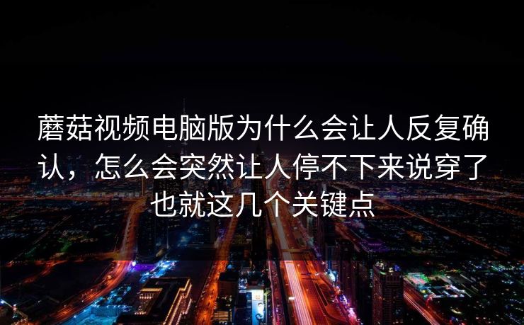 蘑菇视频电脑版为什么会让人反复确认，怎么会突然让人停不下来说穿了也就这几个关键点