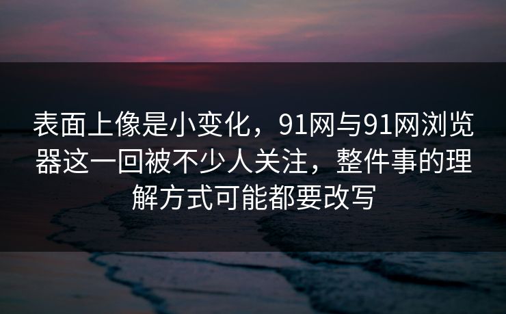 表面上像是小变化，91网与91网浏览器这一回被不少人关注，整件事的理解方式可能都要改写