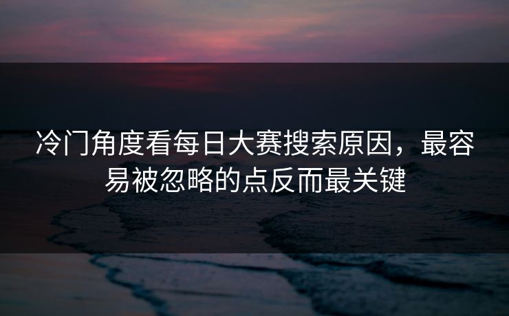 冷门角度看每日大赛搜索原因，最容易被忽略的点反而最关键