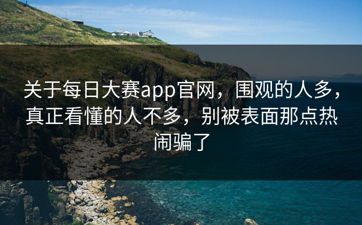关于每日大赛app官网，围观的人多，真正看懂的人不多，别被表面那点热闹骗了