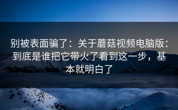 别被表面骗了：关于蘑菇视频电脑版：到底是谁把它带火了看到这一步，基本就明白了