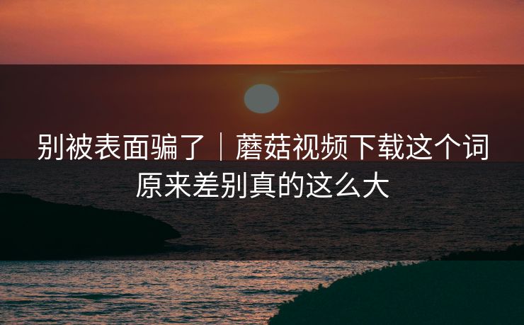 别被表面骗了｜蘑菇视频下载这个词原来差别真的这么大