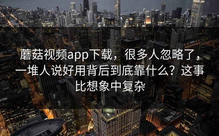 蘑菇视频app下载，很多人忽略了，一堆人说好用背后到底靠什么？这事比想象中复杂