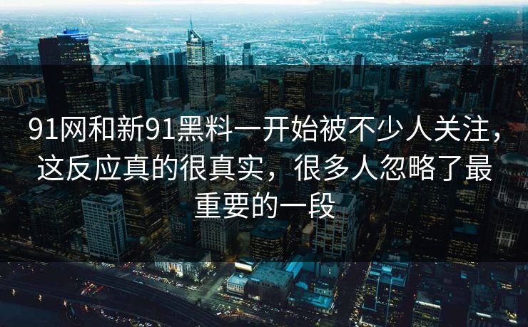 91网和新91黑料一开始被不少人关注，这反应真的很真实，很多人忽略了最重要的一段