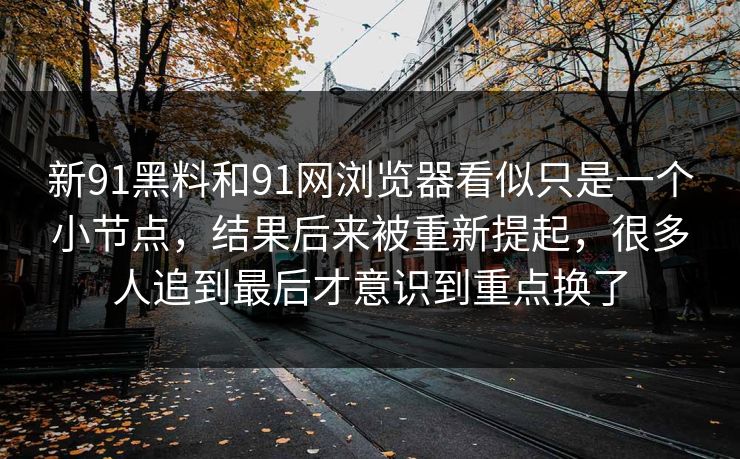 新91黑料和91网浏览器看似只是一个小节点，结果后来被重新提起，很多人追到最后才意识到重点换了