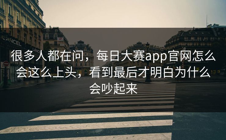 很多人都在问，每日大赛app官网怎么会这么上头，看到最后才明白为什么会吵起来