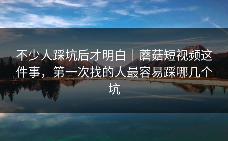 不少人踩坑后才明白｜蘑菇短视频这件事，第一次找的人最容易踩哪几个坑