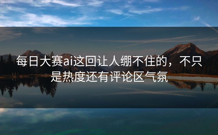 每日大赛ai这回让人绷不住的，不只是热度还有评论区气氛