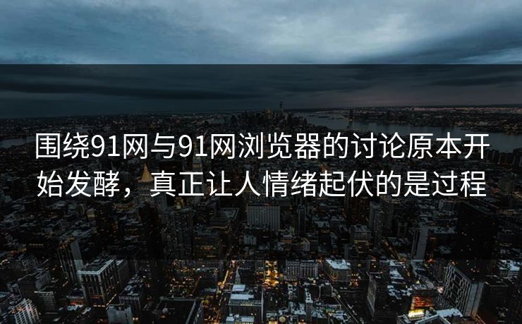 围绕91网与91网浏览器的讨论原本开始发酵，真正让人情绪起伏的是过程