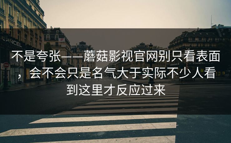 不是夸张——蘑菇影视官网别只看表面，会不会只是名气大于实际不少人看到这里才反应过来