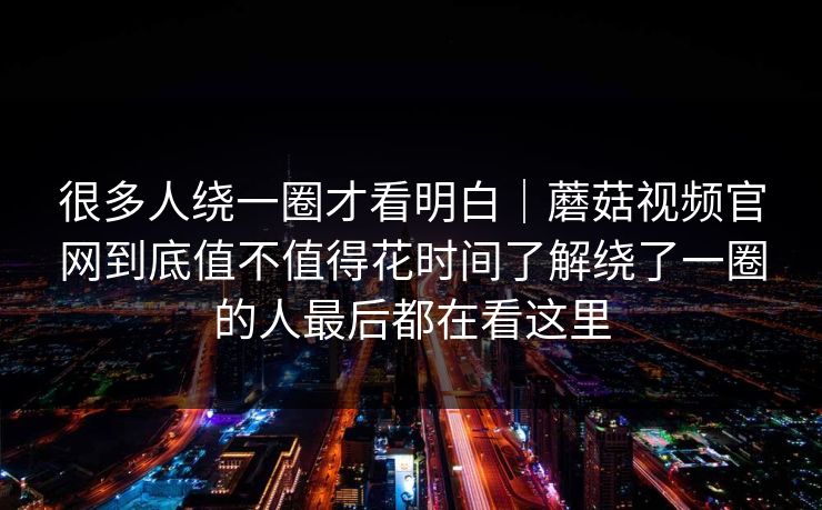 很多人绕一圈才看明白｜蘑菇视频官网到底值不值得花时间了解绕了一圈的人最后都在看这里