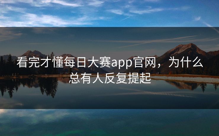看完才懂每日大赛app官网，为什么总有人反复提起