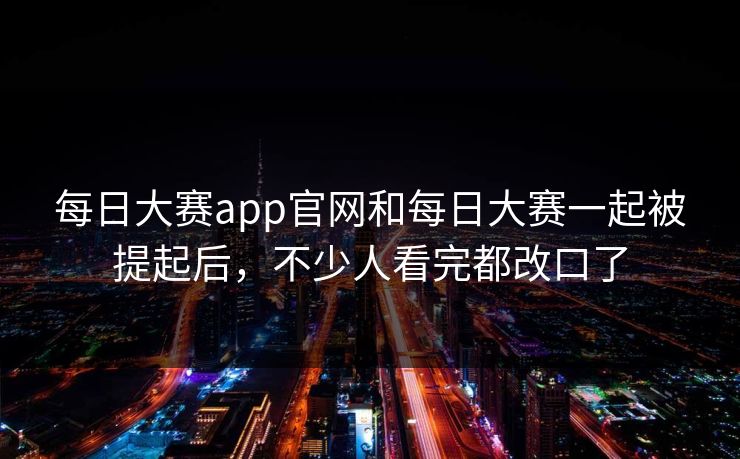 每日大赛app官网和每日大赛一起被提起后，不少人看完都改口了