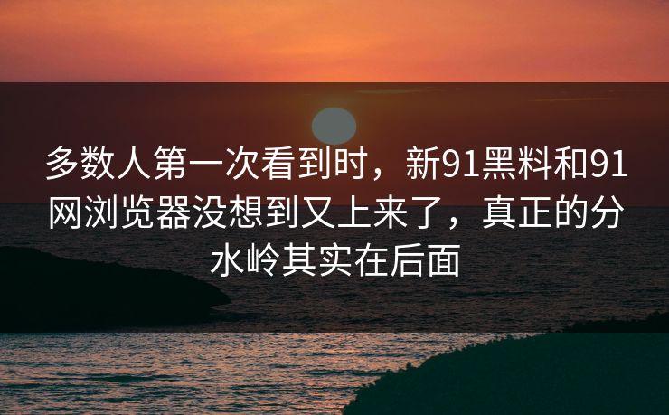 多数人第一次看到时，新91黑料和91网浏览器没想到又上来了，真正的分水岭其实在后面
