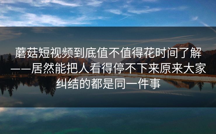 蘑菇短视频到底值不值得花时间了解——居然能把人看得停不下来原来大家纠结的都是同一件事