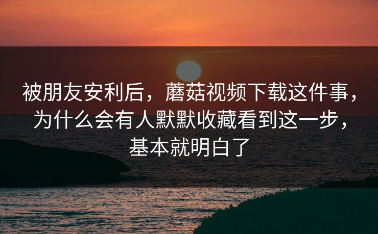 被朋友安利后，蘑菇视频下载这件事，为什么会有人默默收藏看到这一步，基本就明白了