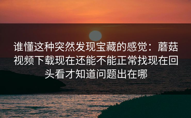 谁懂这种突然发现宝藏的感觉：蘑菇视频下载现在还能不能正常找现在回头看才知道问题出在哪