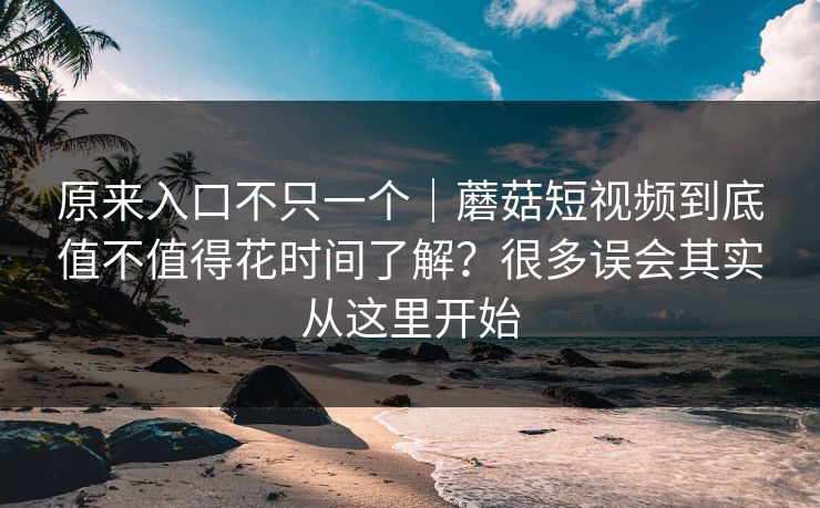 原来入口不只一个｜蘑菇短视频到底值不值得花时间了解？很多误会其实从这里开始