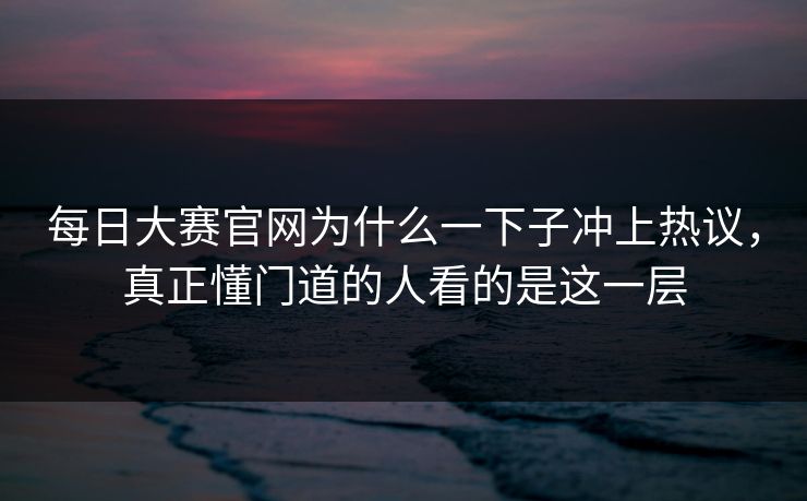 每日大赛官网为什么一下子冲上热议，真正懂门道的人看的是这一层