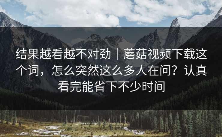 结果越看越不对劲｜蘑菇视频下载这个词，怎么突然这么多人在问？认真看完能省下不少时间