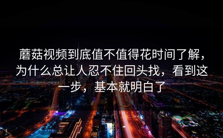 蘑菇视频到底值不值得花时间了解，为什么总让人忍不住回头找，看到这一步，基本就明白了