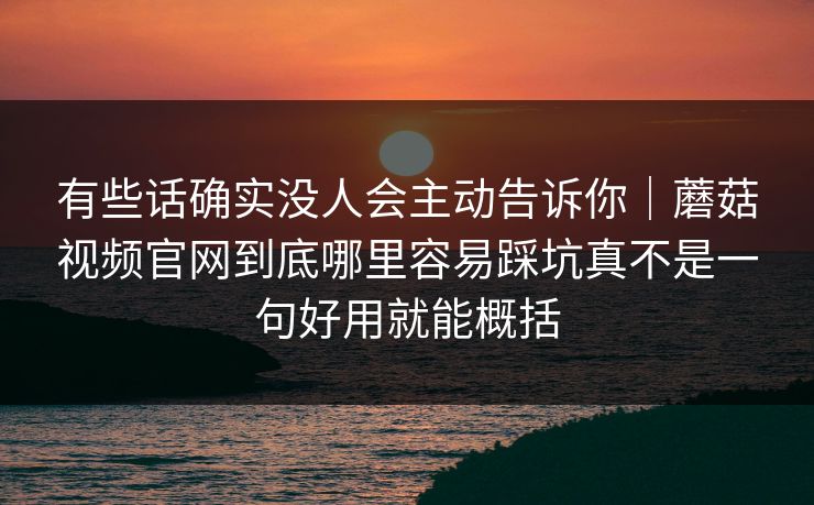 有些话确实没人会主动告诉你｜蘑菇视频官网到底哪里容易踩坑真不是一句好用就能概括